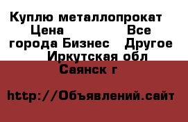 Куплю металлопрокат › Цена ­ 800 000 - Все города Бизнес » Другое   . Иркутская обл.,Саянск г.